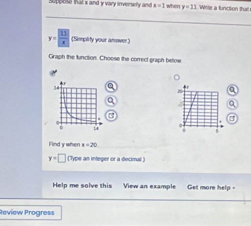 suppose that x and y vary inversely and x=1 when y=11 Write a function that
y= 11/x  (Simplity your answer.) 
Graph the function. Choose the correct graph below. 
a 
a 
Q 
a 
B 
Find y when x=20.
y=□ (Type an integer or a decimal.) 
Help me solve this View an example Get more help - 
Review Progress