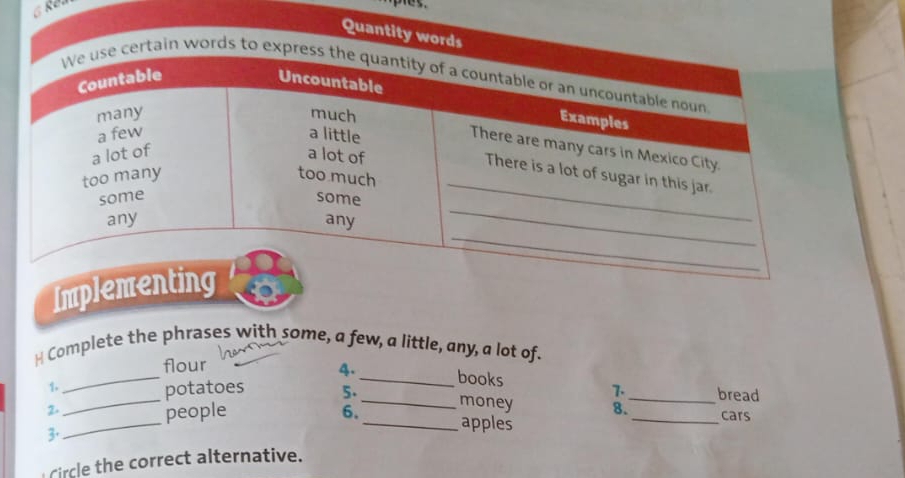 Quantity words 
in words 
Imple 
H Complete the phrases with some, a few, a little, any, a lot of. 
_ 
flour 
4. _books 
1. 
7. 
_ 
_potatoes 5. _money 8._ bread 
2- 
people 
6. _apples 
_cars 
3· 
Circle the correct alternative.