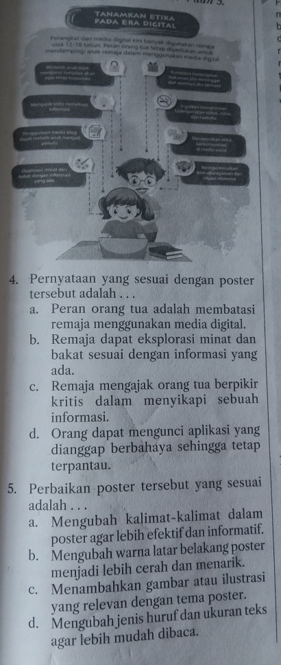 TANAMKAN ETIKA
n
PADA ERa DIgital
Perangkat dan media digital kini banyak digunakan remai
usia 12 - 18 tahun. Peran orang tua tetap diperlukan untuk
mendampingi anak remaja dalam meriggunakan media digital

ng unç Detptan a agar bet ao terputan
erodsãe Seritis ereret a
Pagguna in macia nles


4. Pernyataan yang sesuai dengan poster
tersebut adalah . . .
a. Peran orang tua adalah membatasi
remaja menggunakan media digital.
b. Remaja dapat eksplorasi minat dan
bakat sesuai dengan informasi yang
ada.
c. Remaja mengajak orang tua berpikir
kritis dalam menyikapi sebuah
informasi.
d. Orang dapat mengunci aplikasi yang
dianggap berbahaya sehingga tetap
terpantau.
5. Perbaikan poster tersebut yang sesuai
adalah . . .
a. Mengubah kalimat-kalimat dalam
poster agar lebih efektif dan informatif.
b. Mengubah warna latar belakang poster
menjadi lebih cerah dan menarik.
c. Menambahkan gambar atau ilustrasi
yang relevan dengan tema poster.
d. Mengubah jenis huruf dan ukuran teks
agar lebih mudah dibaca.