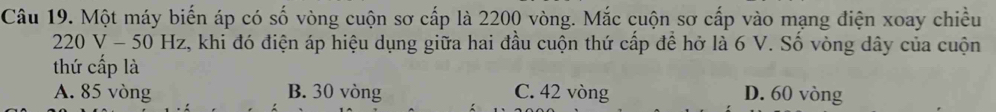 Một máy biến áp có số vòng cuộn sơ cấp là 2200 vòng. Mắc cuộn sơ cấp vào mạng điện xoay chiều
220V-50Hz 2, khi đó điện áp hiệu dụng giữa hai đầu cuộn thứ cấp để hở là 6 V. Số vòng dây của cuộn
thứ cấp là
A. 85 vòng B. 30 vòng C. 42 vòng D. 60 vòng