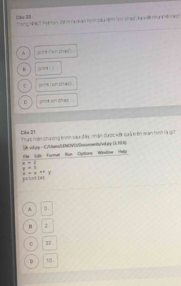 Trong NNLT Python, để in ra màn hình câu lệnh 'xin chao', ta viết như thế nào?
A print ('xin chao') .
B print( ) .
C print (xin chao) .
D print xin chao .
Cầu 21
Thực hiện chương trình sau đây, nhận được kết quả trên màn hình là gi?
A vd.py - C:/Users/LENOVO/Documents/vd.py (3.10.6)
File Edit Format Run Options Window Help
x=2
y=5
x=x^(**) y
print (x)
A 0.
B 2.
C 32.
D 10.