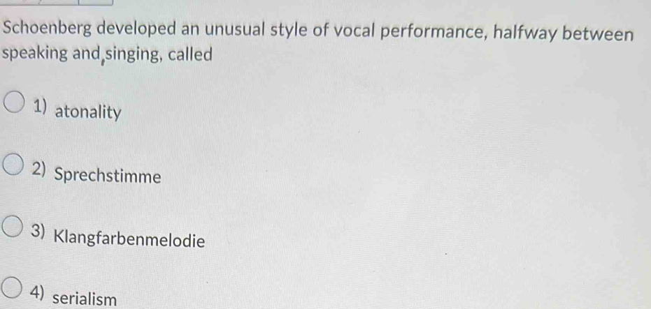 Schoenberg developed an unusual style of vocal performance, halfway between
speaking and singing, called
1) atonality
2) Sprechstimme
3) Klangfarbenmelodie
4) serialism