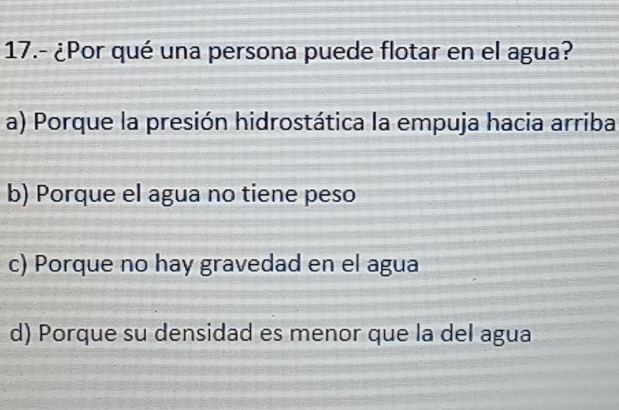 17.- ¿Por qué una persona puede flotar en el agua?
a) Porque la presión hidrostática la empuja hacia arriba
b) Porque el agua no tiene peso
c) Porque no hay gravedad en el agua
d) Porque su densidad es menor que la del agua