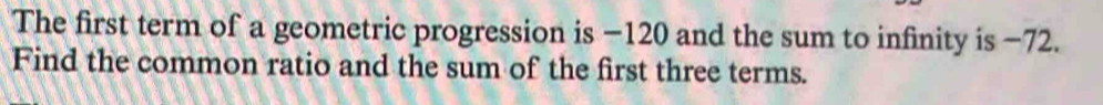 The first term of a geometric progression is −120 and the sum to infinity is −72. 
Find the common ratio and the sum of the first three terms.