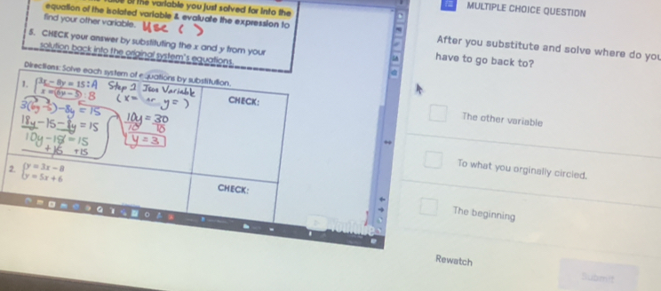 Bf the variable you just solved for into the
MULTIPLE CHOICE QUESTION
find your other variable.
equalion of the isolated variable & evaluate the expression to After you substitute and solve where do you
5. CHECK your answer by substituting the x and y from your
a
solution back into the original system's equations
5 have to go back to?
□ The other variable
To what you orginally circled.
2
The beginning
Rewatch
Submit