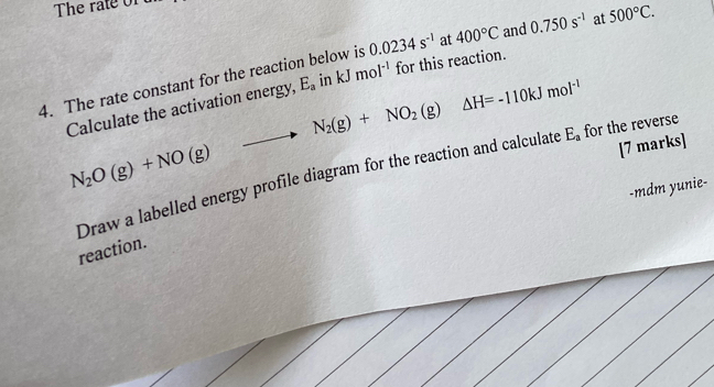 The rate constant for the reaction below is 0.0234s^(-1) at 400°C and 0.750s^(-1) at 500°C. 
Calculate the activation energy, N_2(g)+NO_2(g)△ H=-110kJmol^(-1) E_a in kJmol^(-1) for this reaction.
1,1,4°  1/2 
N_2O(g)+NO(g)
[7 marks] 
Draw a labelled energy profile diagram for the reaction and calculate E_a for the reverse 
-mdm yunie- 
reaction.