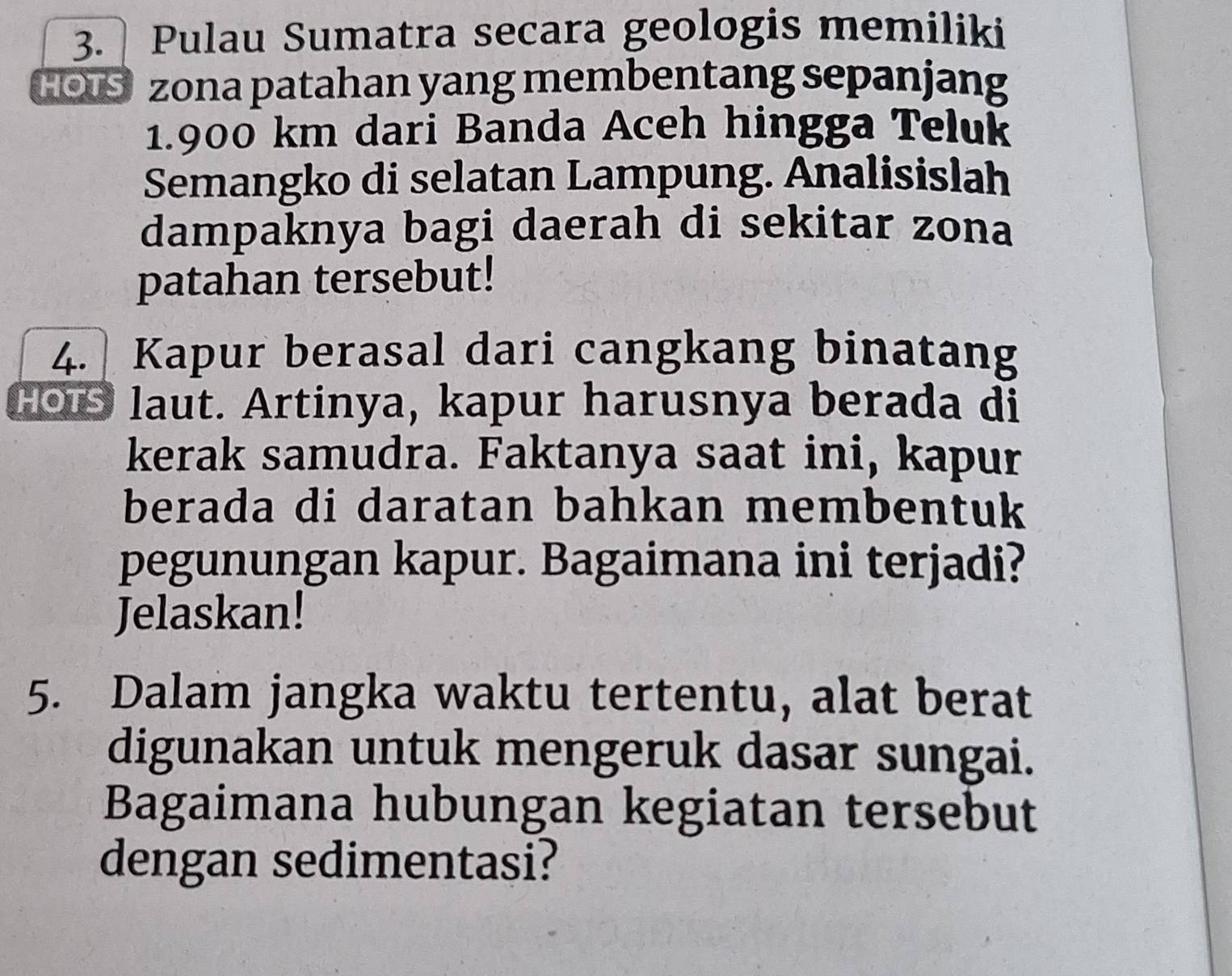 Pulau Sumatra secara geologis memiliki 
HOIS zona patahan yang membentang sepanjang
1.900 km dari Banda Aceh hingga Teluk 
Semangko di selatan Lampung. Analisislah 
dampaknya bagi daerah di sekitar zona 
patahan tersebut! 
4. Kapur berasal dari cangkang binatang 
Hous laut. Artinya, kapur harusnya berada di 
kerak samudra. Faktanya saat ini, kapur 
berada di daratan bahkan membentuk 
pegunungan kapur. Bagaimana ini terjadi? 
Jelaskan! 
5. Dalam jangka waktu tertentu, alat berat 
digunakan untuk mengeruk dasar sungai. 
Bagaimana hubungan kegiatan tersebut 
dengan sedimentasi?