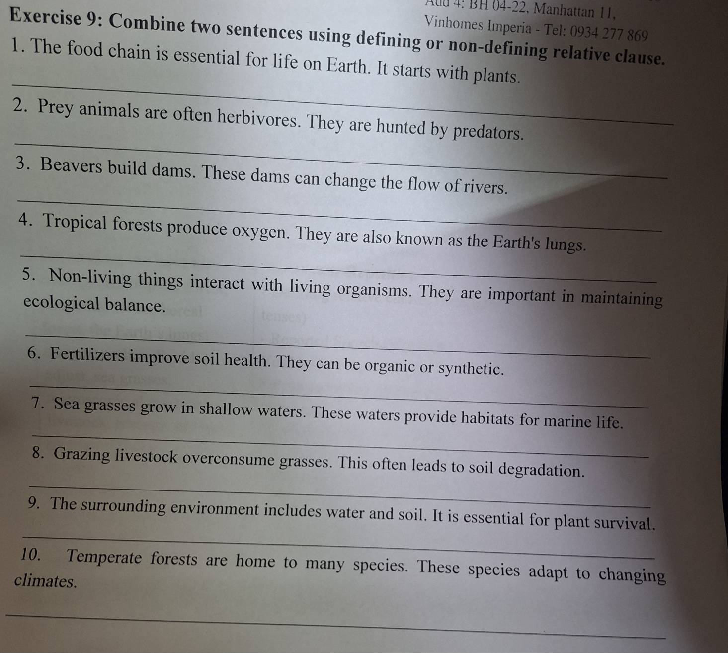 Auu 4: BH 04-22, Manhattan 11. 
Vinhomes Imperia - Tel: 0934 277 869 
Exercise 9: Combine two sentences using defining or non-defining relative clause. 
_ 
1. The food chain is essential for life on Earth. It starts with plants. 
_ 
2. Prey animals are often herbivores. They are hunted by predators. 
_ 
3. Beavers build dams. These dams can change the flow of rivers. 
_ 
4. Tropical forests produce oxygen. They are also known as the Earth's lungs. 
5. Non-living things interact with living organisms. They are important in maintaining 
ecological balance. 
_ 
_ 
6. Fertilizers improve soil health. They can be organic or synthetic. 
_ 
7. Sea grasses grow in shallow waters. These waters provide habitats for marine life. 
_ 
8. Grazing livestock overconsume grasses. This often leads to soil degradation. 
_ 
9. The surrounding environment includes water and soil. It is essential for plant survival. 
10. Temperate forests are home to many species. These species adapt to changing 
climates. 
_ 
_