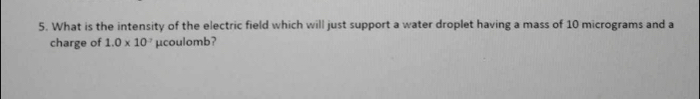 What is the intensity of the electric field which will just support a water droplet having a mass of 10 micrograms and a 
charge of 1.0* 10^7 μcoulomb?