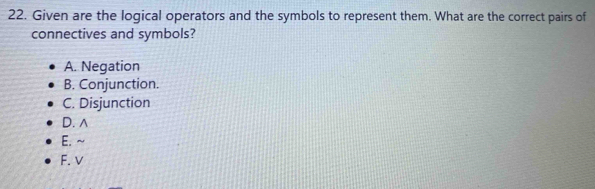 Given are the logical operators and the symbols to represent them. What are the correct pairs of
connectives and symbols?
A. Negation
B. Conjunction.
C. Disjunction
D. ∧
E.~
F. v