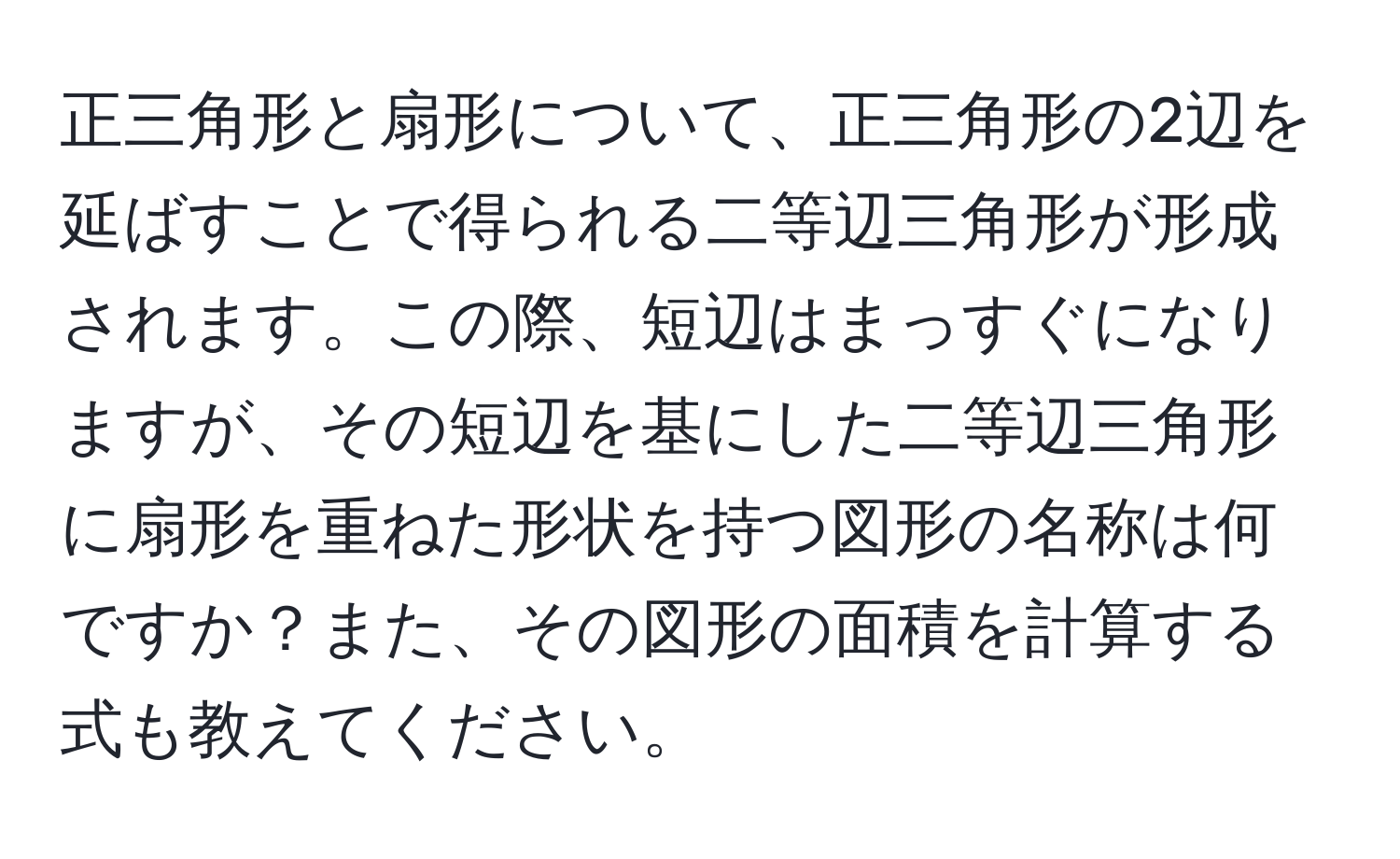 正三角形と扇形について、正三角形の2辺を延ばすことで得られる二等辺三角形が形成されます。この際、短辺はまっすぐになりますが、その短辺を基にした二等辺三角形に扇形を重ねた形状を持つ図形の名称は何ですか？また、その図形の面積を計算する式も教えてください。