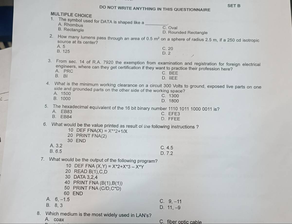 SET B
DO NOT WRITE ANYTHING IN THIS QUESTIONNAIRE
MULTIPLE CHOICE
1. The symbol used for DATA is shaped like a _.
A. Rhombus
C. Oval
B. Rectangle D. Rounded Rectangle
2. How many lumens pass through an area of 0.5m^2 on a sphere of radius 2.5 m, if a 250 cd isotropic
source at its center?
A. 5 C. 20
B. 125 D. 2
3. From sec. 14 of R.A. 7920 the exemption from examination and registration for foreign electrical
engineers, where can they get certification if they want to practice their profession here?
A. PRC C. BEE
B. BI D. IIEE
4. What is the minimum working clearance on a circuit 300 Volts to ground, exposed live parts on one
side and grounded parts on the other side of the working space?
A. 1500 C. 1300
B. 1000 D. 1800
5. The hexadecimal equivalent of the 16 bit binary number 1110 1011 1000 0011 is?
A. EB83 C. EFE3
B. EB84 D. FFEE
6. What would be the value printed as result of the following instructions ?
10 DEF FNA(X)=X^(**)2+1/X
20 PRINT FNA(2)
30 END
A. 3.2 C. 4.5
B. 6.5 D. 7.2
7. What would be the output of the following program?
10 DEF FNA (X,Y)=X^*2+X^*3-X^*Y
20 READ B(1),C,D )
30 DATA 3, 2, 4
40 PRINT FNA (B(1),B(1))
50 PRINT FNA (C/D,C^*D)
60 END
A. 6, -1.5 C. 9, -11
B. 8, 3 D. 11, -9
8. Which medium is the most widely used in LAN's?
A. coax C. fiber optic cable