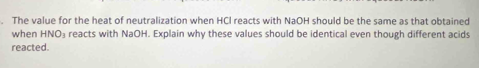 The value for the heat of neutralization when HCl reacts with NaOH should be the same as that obtained 
when HNO_3 reacts with NaOH. Explain why these values should be identical even though different acids 
reacted.