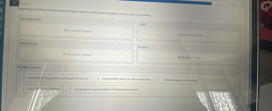 9 1 point 9/10
Determine whether the descriptions below apply to carbohydrates, lipids, nucleic acids, or proteins.
Carbohydrates
Lipids
No Answers Chosen No Answers Chosen
Nucleic Acids Proteins
No Answers Chosen No Answers Chosen
Possible answers
involved in the growth and repair of muscle include fatty, waxy, or oily compounds § include sugars and starches
made u pucleotides can produce a quick spike in blood glucose levels