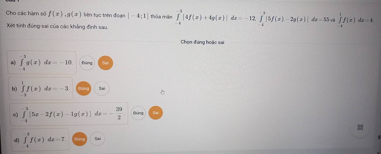 Cho các hàm số f(x), g(x) liên tục trên đoạn [-4;1] thỏa mãn ∈tlimits _(-4)^(-3)[4f(x)+4g(x)]dx=-12, ∈tlimits _(-4)^(-3)[5f(x)-2g(x)]dx=55va∈tlimits _(-4)^1f(x)dx=4. 
Xét tính đúng-sai của các khẳng định sau. 
Chọn đúng hoặc sai 
a) ∈tlimits _(-4)^(-3)g(x)dx=-10. Đúng Sai 
b) ∈tlimits _(-3)^1f(x)dx=-3. Đúng Sai 
c) ∈tlimits _(-4)^(-3)[5x-2f(x)-1g(x)]dx=- 39/2 . Đúng Sai 
88 
d) ∈tlimits _(-4)^(-3)f(x)dx=7. Đúng Sai