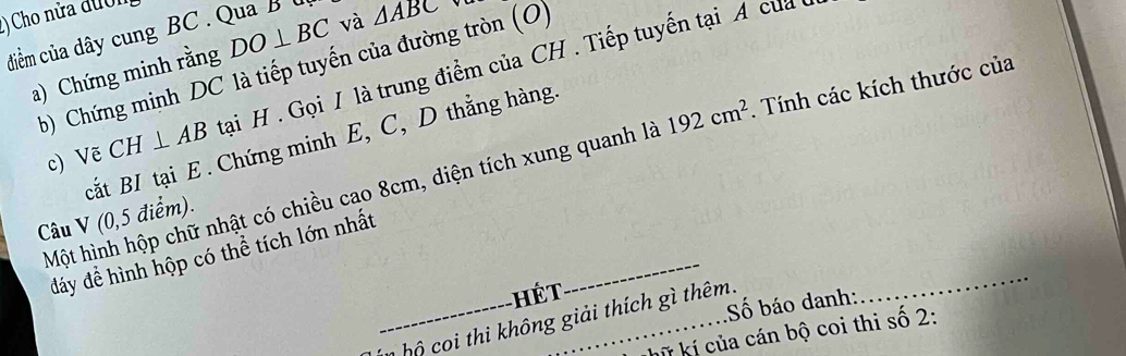 () Cho nửa đườn 
diềm của dây cung BC. Qua B l DO⊥ BC và △ ABC
b) Chứng minh DC là tiếp tuyến của đường tròn (O) 
a) Chứng minh rằng 
c) Vẽ CH⊥ AB tại H. Gọi / là trung điểm của CH. Tiếp tuyến tại A của 
cắt BI tại E. Chứng minh E, C, D thẳng hàng. 
Một hình hộp chữ nhật có chiều cao 8cm, diện tích xung quanh là 192cm^2. Tính các kích thước của 
Câu V (0, 5 điểm). 
đáy để hình hộp có thể tích lớn nhất 
ế T 
_ 
Số báo danh: 
_n oi h không giải thích gì thêm. 
_ 
kkữ kí của cán bộ coi thi số 2: