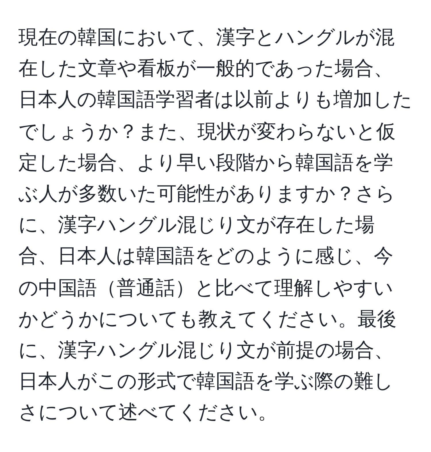 現在の韓国において、漢字とハングルが混在した文章や看板が一般的であった場合、日本人の韓国語学習者は以前よりも増加したでしょうか？また、現状が変わらないと仮定した場合、より早い段階から韓国語を学ぶ人が多数いた可能性がありますか？さらに、漢字ハングル混じり文が存在した場合、日本人は韓国語をどのように感じ、今の中国語普通話と比べて理解しやすいかどうかについても教えてください。最後に、漢字ハングル混じり文が前提の場合、日本人がこの形式で韓国語を学ぶ際の難しさについて述べてください。