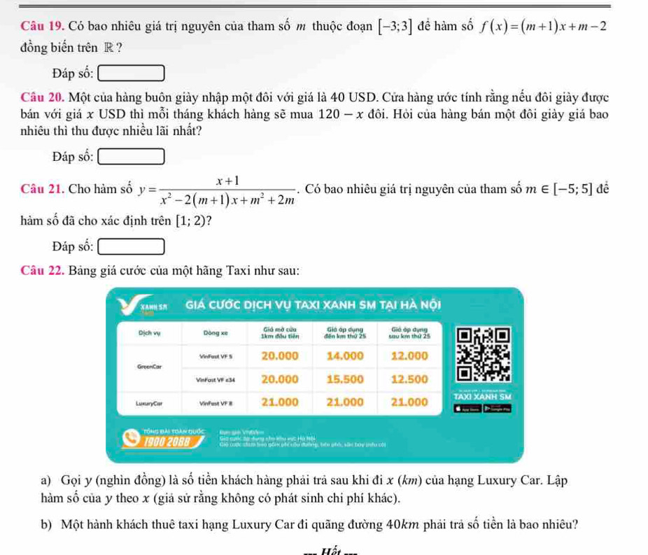 Có bao nhiêu giá trị nguyên của tham số m thuộc đoạn [-3;3] đề hàm số f(x)=(m+1)x+m-2
đồng biến trên R ? 
Đáp số: 
Cầu 20. Một của hàng buôn giày nhập một đôi với giá là 40 USD. Cửa hàng ước tính rằng nếu đôi giày được 
bán với giá x USD thì mỗi tháng khách hàng sẽ mua 120 - x đôi. Hỏi của hàng bán một đôi giảy giá bao 
nhiêu thì thu được nhiều lãi nhất? 
Đáp số: 
Câu 21. Cho hàm số y= (x+1)/x^2-2(m+1)x+m^2+2m . Có bao nhiêu giá trị nguyên của tham số m∈ [-5;5] đề 
hàm số đã cho xác định trên [1;2)
Đáp số: 
Câu 22. Bảng giá cước của một hãng Taxi như sau: 
XAMN SN Giá cước dịch vụ taxi xanh SM tại hà nội 
I XANH SM 
Tổng đài toàn quốc Nam gê Vh 
Gia cưc đa đụng sho kiu vục Hà hả 
1900 2088 Giệ coộc stam to gồn phi iu đường, têu phốc sân bay (ếu cói 
a) Gọi y (nghìn đồng) là số tiền khách hàng phải trả sau khi đi x (km) của hạng Luxury Car. Lập 
hàm số của y theo x (giả sử rằng không có phát sinh chi phí khác). 
b) Một hành khách thuê taxi hạng Luxury Car đi quãng đường 40km phải trả số tiền là bao nhiêu? 
Hết