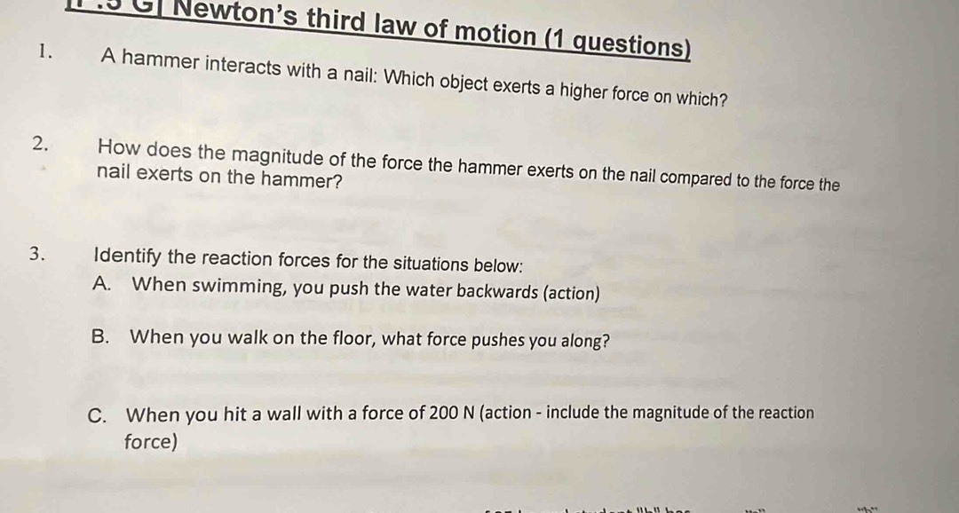 P .5 GJ Newton's third law of motion (1 questions) 
1. A hammer interacts with a nail: Which object exerts a higher force on which? 
2. How does the magnitude of the force the hammer exerts on the nail compared to the force the 
nail exerts on the hammer? 
3. Identify the reaction forces for the situations below: 
A. When swimming, you push the water backwards (action) 
B. When you walk on the floor, what force pushes you along? 
C. When you hit a wall with a force of 200 N (action - include the magnitude of the reaction 
force)