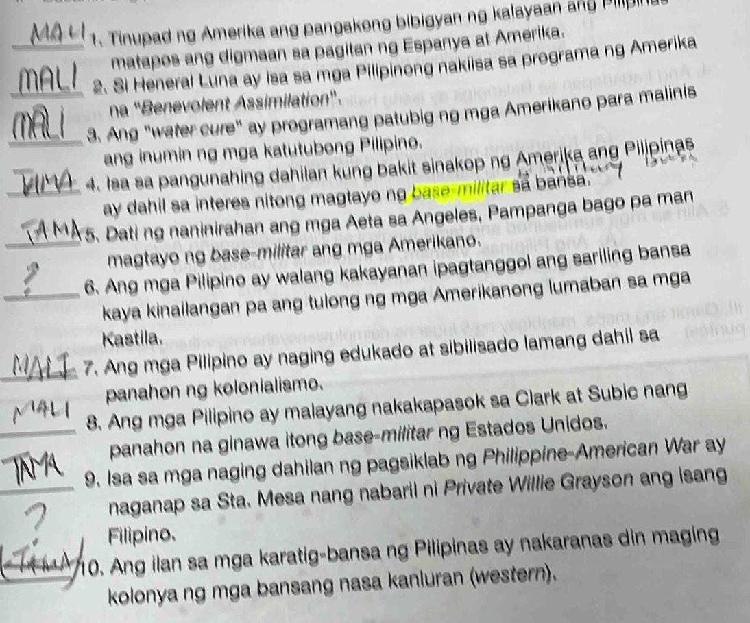 Tinupad ng Amerika ang pangakong bibigyan ng kalayaan ang Pin 
matapos ang digmaan sa pagitan ng Espanya at Amerika. 
_2. Si Heneral Luna ay isa sa mga Pilipinong nakiisa sa programa ng Amerika 
na "Benevolent Assimilation". 
_3. Ang "water cure" ay programang patubig ng mga Amerikano para malinis 
_ang inumin ng mga katutubong Pilipino. 
4. Isa sa pangunahing dahilan kung bakit sinakop ng Amerika ang Pilipinas 
_ay dahil sa interes nitong magtayo ng base-militar sa bansa . 
5. Dating naninirahan ang mga Aeta sa Angeles, Pampanga bago pa man 
_magtayo ng base-militar ang mga Amerikano. 
6. Ang mga Pilipino ay walang kakayanan ipagtanggol ang sariling bansa 
_kaya kinailangan pa ang tulong ng mga Amerikanong lumaban sa mga 
Kastila. 
_7. Ang mga Pilipino ay naging edukado at sibilisado lamang dahil sa 
panahon ng kolonialismo. 
8. Ang mga Pilipino ay malayang nakakapasok sa Clark at Subic nang 
_panahon na ginawa itong base-militar ng Estados Unidos. 
9. Isa sa mga naging dahilan ng pagsiklab ng Philippine-American War ay 
_naganap sa Sta. Mesa nang nabaril ni Private Willie Grayson ang isang 
Filipino. 
10. Ang ilan sa mga karatig-bansa ng Pilipinas ay nakaranas din maging 
kolonya ng mga bansang nasa kanluran (western).