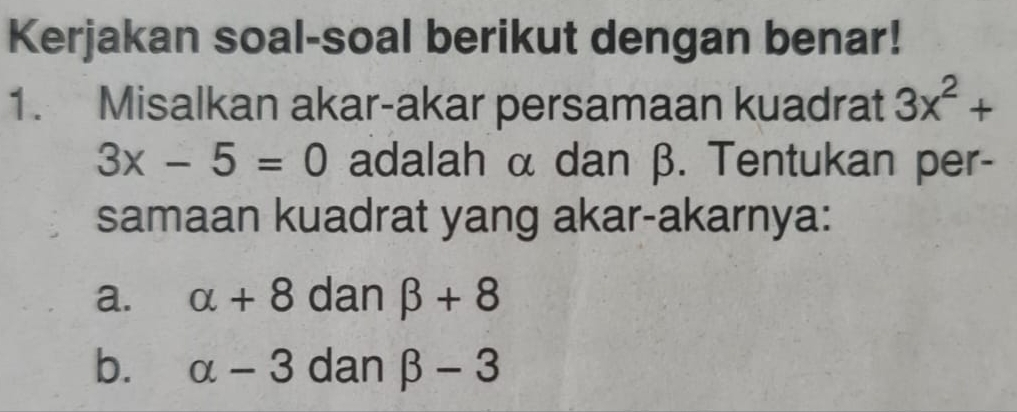 Kerjakan soal-soal berikut dengan benar! 
1. Misalkan akar-akar persamaan kuadrat 3x^2+
3x-5=0 adalah α dan β. Tentukan per- 
samaan kuadrat yang akar-akarnya: 
a. alpha +8 dan beta +8
b. alpha -3 dan beta -3