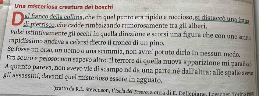 Una misteriosa creatura dei boschi 
al fianco della collina, che in quel punto era ripido e roccioso, si distaccó una frana 
di pietrisco, che cadde rimbalzando rumorosamente tra gli alberi. 
Volsi istintivamente gli occhi in quella direzione e scorsi una figura che con uno scatto 
rapidissimo andava a celarsi dietro il tronco di un pino. 
Se fosse un orso, un uomo o una scimmia, non avrei potuto dirlo in nessun modo. 
Era scuro e peloso: non sapevo altro. Il terrore di quella nuova apparizione mi paralizzó. 
A quanto pareva, non avevo vie di scampo né da una parte né dall’altra: alle spalle avevo 
gli assassini, davanti quel misterioso essere in agguato. 
(tratto da R.L. Stevenson, L’Isola del Tesoro, a cura di E. Dellepiane, Loescher, Torino 1987)