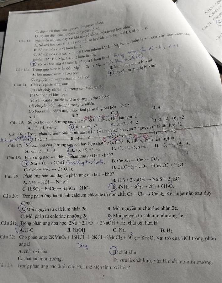 HCl + AgN
ân 24: Cho p  8HCl−
C. điện tích thực của nguyên tử nguyên tổ đó,
D. đô âm điện của nguyên tư nguyên lổ đó,
if
Cầu 12: Phát biểu nào sau đây sai khi nói về số ớxi hóa trong hợp chất,
Cần
A. Số oxi hóa của 11a+1 (trừ một số hydride kim loại NaH. CaH
C. Só oxi hóa của các kim loại kiểm (nhóm IA:Li ` +K... ) luôn la+l của kim loại kiêm thể
B. Số oxi hóa của O luôn là -2:.
(nhóm IIA: Be, Mg. Ca, .) luôn 1j+2;. 1
D) Số oxi hóa của Al luôn là #3, của F luôn là −1.
B. ion magnesium bị khứ.
Câu 13: Trong quá trình biến đổi: Mg^(2+)+2eto Mg. ta thầy
A. ion magnesium bị oxi hỏa. D nguyên tử magie bị khứ.
C. nguyên tứ magnesium bị oxỉ hóa.
Câu 14: Cho các phân ứng sau:
(a) Đốt cháy nhiên liệu trong sản xuất gang.
(b) Sự han gi kim loại.
(c) Sản xuất sufulric acid từ quặng pyrite (FeS_2).
(d) chuyển hóa nitrogen trong tự nhiên.
Có bao nhiêu phản ứng thuộc loại phản ứng oxi hóa - khử?
D. 4.
A. 1. B. 2.
Câu 15: Số oxỉ hóa của S trong các chất: S. SO2, H₂SO₄, H₂S lần lượt là  en-2+1+6=2 frac 3
A. +2, +4, +6, -2. B. 0. +4. +6. -2. C. 0, +2, +5, -2. D. 0,+4,+6,+2
Câu 16: Trong phân tử ammonium nitrate NH_4NO Đ5 thị số oxi hóa của 2 nguyên tử N lần lượt là
1sqrt(a)=1 B. 4+6. C (θ -2,6 D.-5sqrt(a)+6.
Câu 17: Số oxi hóa của P trong các ion hay hợp chất P_2O_3.PO_4^3,K_2HPO_4,PCl_3 là lần lượt là
A. -3, +5, +5, +3. B. +3. +5 , +5, +3. C. +3,+5,+5,s+3. D. +3, +5, -5 , -3.
Câu 18: Phản ứng nào sau đây là phán ứng ọxi hoá - khử?
a 2Ca+O_2to 2CaO
B. CaCO_3to CaO+CO_2.
C. CaO+H_2Oto Ca(OH) 2
D. Ca(OH)_2+CO_2to CaCO3+H_2O.
Cầu 19: Phản ứng nào sau đây là phản ứng oxi hóa - khử?
A. NH_3+HClto NH_4Cl.
B. H_2S+2NaOHto Na_2S+2H_2O.
C. H_2SO_4+BaCl_2to BaSO_4+2HCl. D 4NH_3+3O_2to 2N_2+6H_2O.
Câu 20: Trong phản ứng tạo thành calcium chloride từ đơn chất Ca+Cl_2to CaCl_2 1. Kết luận nào sau đây
dúng?
A. Mỗi nguyên tử calcium nhận 2e.  B. Mỗi nguyên tử chlorine nhận 2e.
C. Mỗi phân tử chlorine nhường 2e. D. Mỗi nguyên tử calcium nhường 2e.
Câu 21: Trong phản ứng hóa học: 2Na+2H_2Oto 2NaOH+H_2 , chất oxi hóa là
A H_2O. B. NaOH. C. Na. D. H_2
Câu 22: Cho phản ứng: 2KMnO_4+16HClto 2KCl+2MnCl_2+5Cl_2+8H_2O. Vai trò của HCl trong phản
ứng là
A. chất oxi hóa. Bì chất khử.
C. chất tạo môi trường. D. vừa là chất khứ, vừa là chất tạo môi trường.
Cần 23:  Trong phân ứng nào dưới đây HCl thẻ hiện tính oxi hóa?
2
