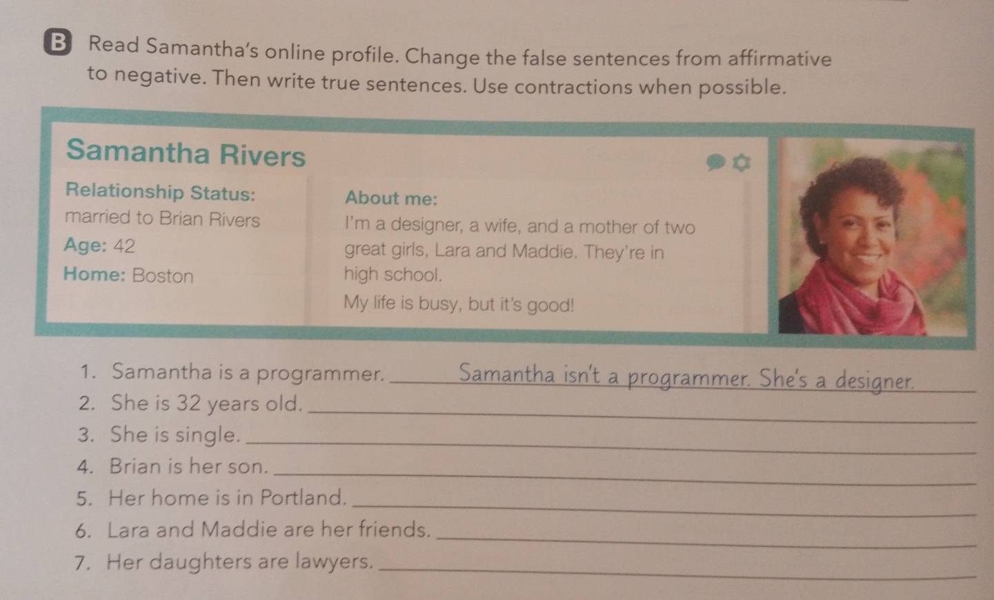 Read Samantha’s online profile. Change the false sentences from affirmative 
to negative. Then write true sentences. Use contractions when possible. 
Samantha Rivers 
Relationship Status: About me: 
married to Brian Rivers I'm a designer, a wife, and a mother of two 
Age: 42 great girls, Lara and Maddie. They're in 
Home: Boston high school. 
My life is busy, but it's good! 
1. Samantha is a programmer. _amantha isn't a programmer. She's a designer. 
_ 
2. She is 32 years old._ 
3. She is single._ 
4. Brian is her son._ 
5. Her home is in Portland._ 
6. Lara and Maddie are her friends. 
_ 
7. Her daughters are lawyers._