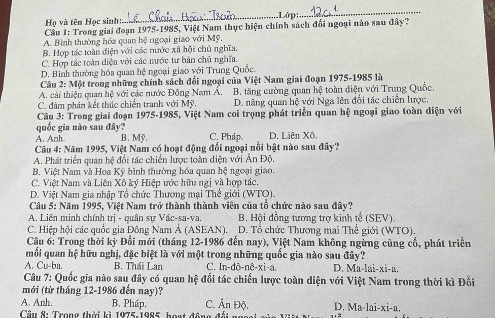 Họ và tên Học sinh:._ .Lớp:
_
Cầu 1: Trong giai đoạn 1975-1985, Việt Nam thực hiện chính sách đối ngoại nào sau đây?
A. Bình thường hóa quan hệ ngoại giao với Mỹ.
B. Hợp tác toàn diện với các nước xã hội chủ nghĩa.
C. Hợp tác toàn diện với các nước tư bản chủ nghĩa.
D. Bình thường hóa quan hệ ngoại giao với Trung Quốc.
Câu 2: Một trong những chính sách đối ngoại của Việt Nam giai đoạn 1975-1985 là
A. cải thiện quan hệ với các nước Đông Nam Á. B. tăng cường quan hệ toàn diện với Trung Quốc.
C. đàm phán kết thúc chiến tranh với Mỹ. D. nâng quan hệ với Nga lên đối tác chiến lược.
Câu 3: Trong giai đoạn 1975-1985, Việt Nam coi trọng phát triển quan hệ ngoại giao toàn diện với
quốc gia nào sau đây?
A. Anh. B. Mỹ. C. Pháp. D. Liên Xô.
Câu 4: Năm 1995, Việt Nam có hoạt động đối ngoại nổi bật nào sau đây?
A. Phát triển quan hệ đối tác chiến lược toàn diện với Ấn Độ.
B. Việt Nam và Hoa Kỳ bình thường hóa quan hệ ngoại giao.
C. Việt Nam và Liên Xô ký Hiệp ước hữu ngị và hợp tác.
D. Việt Nam gia nhập Tổ chức Thương mại Thế giới (WTO).
Câu 5: Năm 1995, Việt Nam trở thành thành viên của tổ chức nào sau đây?
A. Liên minh chính trị - quân sự Vác-sa-va. B. Hội đồng tương trợ kinh tế (SEV).
C. Hiệp hội các quốc gia Đông Nam Á (ASEAN). D. Tổ chức Thương mai Thế giới (WTO).
Câu 6: Trong thời kỳ Đổi mới (tháng 12-1986 đến nay), Việt Nam không ngừng củng cổ, phát triển
mối quan hệ hữu nghị, đặc biệt là với một trong những quốc gia nào sau đây?
A. Cu-ba. B. Thái Lan C. In-đô-nê-xi-a. D. Ma-lai-xi-a.
Câu 7: Quốc gia nào sau đây có quan hệ đối tác chiến lược toàn diện với Việt Nam trong thời kì Đối
mới (từ tháng 12-1986 đến nay)?
A. Anh. B. Pháp. C. Ấn Độ. D. Ma-lai-xi-a.
Câu 8: Trong thời kì 1975-1985, hoạt động đối ng