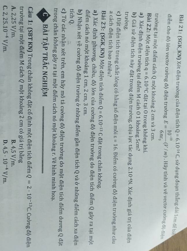 (SGK_KN) Xét điện trường của điện tích Q=6.10^(-14)C , sử dụng đoạn thắng dài 1cm để biể
điễn cho độ lớn vectơ cường độ điện trường E=frac 10^(-10)6π varepsilon _0(V/m). Hãy tính và vẽ vectơ cường độ điện
trường tại một điểm cách Q một khoảng 2 cm và 3 cm.
Bài 22: Một điện tích q=6.10^(-9)C đặt tại O trong không khí.
a) Xác định điện trường tại điểm M cách O 1 khoảng 5cm?
b) Giả sử điện tích này đặt trong điện trường, chịu lực tác dụng 2.10^(-4)N. Xác định giá trị của điện
trường.
c) Đặt điện tích trong chất lỏng có hằng số điện môi varepsilon =16. Điểm có cường độ điện trường như câu
a cách điện tích bao nhiêu?
Bài 23: (SGK_KN) Một điện tích điểm Q=6.10^(-13)C đặt trong chân không.
a) Xác định phương, chiều, độ lớn của cường độ điện trường do điện tích điểm Q gây ra tại một
điểm cách nó một khoảng 1 cm, 2 cm, 3 cm.
b) Nhận xét về cường độ điện trường ở những điểm gần điện tích Q và ở những điểm cách xa điện
tích Q.
c) Từ các nhận xét trên, em hãy mô tả cường độ điện trường do một điện tích điểm dương Q đặt
trong chân không gây ra tại một điểm cách nó một khoảng r. Vẽ hình minh hoạ.
Ca bài tập trắc nghiệm
Câu 1: (SBT KN) Trong chân không đặt cố định một điện tích điểm Q=2· 10^(-13)C C. Cường độ điện
trường tại một điểm M cách Q một khoảng 2 cm có giá trị bằng
A. 2,25 V/m. B. 4,5 V/m.
C. 2,25.10^(-4)V/m. D. 4,5· 10^(-4)V/m.