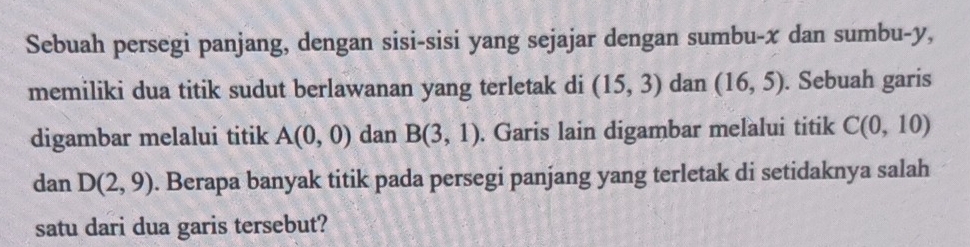 Sebuah persegi panjang, dengan sisi-sisi yang sejajar dengan sumbu- x dan sumbu- y, 
memiliki dua titik sudut berlawanan yang terletak di (15,3) dan (16,5). Sebuah garis 
digambar melalui titik A(0,0) dan B(3,1). Garis lain digambar melalui titik C(0,10)
dan D(2,9). Berapa banyak titik pada persegi panjang yang terletak di setidaknya salah 
satu dari dua garis tersebut?