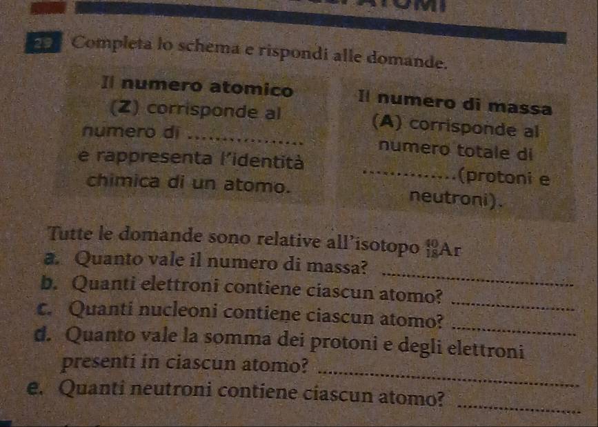 Completa lo schema e rispondi alle domande. 
Il numero atomico Il numero di massa 
(Z) corrisponde al (A) corrisponde al 
numero di _numero totale di 
e rappresenta l'identità _(protoni e 
chimica di un atomo. neutroni). 
Tutte le domande sono relative all’isotopo Ar 
_ 
a. Quanto vale il numero di massa? 
_ 
b. Quanti elettroni contiene ciascun atomo? 
_ 
c. Quanti nucleoni contiene ciascun atomo? 
d. Quanto vale la somma dei protoni e degli elettroni 
_ 
presenti in ciascun atomo? 
_ 
e. Quanti neutroni contiene ciascun atomo?