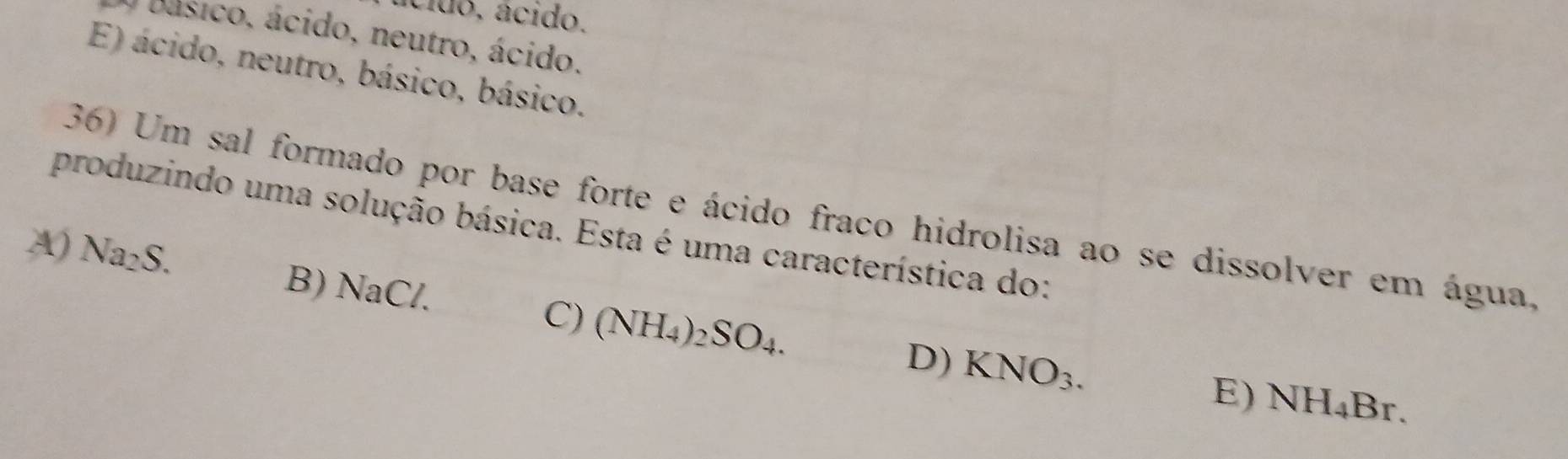 ácido, ácido.
O básico, ácido, neutro, ácido.
E) ácido, neutro, básico, básico.
36) Um sal formado por base forte e ácido fraco hidrolisa ao se dissolver em água.
produzindo uma solução básica. Esta é uma característica do:
A) Na_2S. B) NaC/.
C) (NH_4)_2SO_4. KNO_3. 
D)
E) NH_4Br