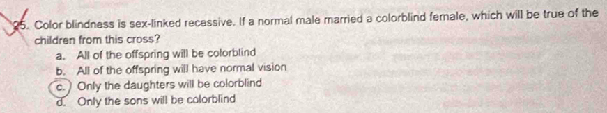 Color blindness is sex-linked recessive. If a normal male married a colorblind female, which will be true of the
children from this cross?
a. All of the offspring will be colorblind
b. All of the offspring will have normal vision
c. Only the daughters will be colorblind
d. Only the sons will be colorblind