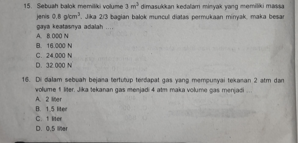 Sebuah balok memiliki volume 3m^3 dimasukkan kedalam minyak yang memiliki massa
jenis 0,8g/cm^3. Jika 2/3 bagian balok muncul diatas permukaan minyak, maka besar
gaya keatasnya adalah ....
A. 8.000 N
B、 16.000 N
C. 24.000 N
D. 32.000 N
16. Di dalam sebuah bejana tertutup terdapat gas yang mempunyai tekanan 2 atm dan
volume 1 liter. Jika tekanan gas menjadi 4 atm maka volume gas menjadi ...
A. 2 liter
B. 1,5 liter
C. 1 liter
D. 0,5 liter