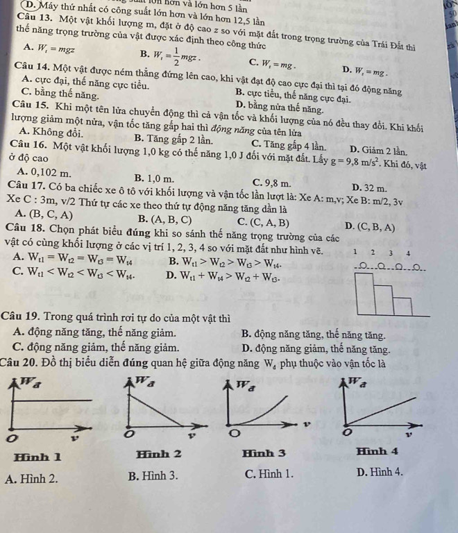 làt lớn hơn và lớn hơn 5 lần
D. Máy thứ nhất có công suất lớn hơn và lớn hơn 12,5 lần
50
Janl
Câu 13. Một vật khối lượng m, đặt ở độ cao z so với mặt đất trong trọng trường của Trái Đắt thi
thế năng trọng trường của vật được xác định theo công thức
A. W_1=n 1gz B. W_i= 1/2 mgz. C. W_1=mg. D. W_1=mg.
v
Câu 14. Một vật được ném thẳng đứng lên cao, khi vật đạt độ cao cực đại thì tại đó động năng
A. cực đại, thế năng cực tiểu. B. cực tiểu, thế năng cực đại.
C. bằng thế năng. D. bằng nửa thế năng.
Câu 15. Khi một tên lửa chuyển động thì cả vận tốc và khối lượng của nó đều thay đổi. Khi khối
lượng giảm một nửa, vận tốc tăng gấp hai thì động năng của tên lửa
A. Không đổi. B. Tăng gấp 2 lần. C. Tăng gấp 4 lần. D. Giảm 2 lần.
Câu 16. Một vật khối lượng 1,0 kg có thế năng 1,0 J đối với mặt đất. Lấy g=9,8m/s^2. Khi đó, vật
ở độ cao
A. 0,102 m. B. 1,0 m. C. 9,8 m. D. 32 m.
Câu 17. Có ba chiếc xe ô tô với khối lượng và vận tốc lần lượt là: Xe A: m,v; Xe B: m/2, 3v
Xe C:3m 1, v/2 Thứ tự các xe theo thứ tự động năng tăng dần là
A. (B,C,A) B. (A,B,C) C. (C,A,B) D. (C,B,A)
Câu 18. Chọn phát biểu đúng khi so sánh thế năng trọng trường của các
vật có cùng khối lượng ở các vị trí 1, 2, 3, 4 so với mặt đất như hình vẽ. 1 2 3 4
A. W_t1=W_t2=W_t3=W_t4 B. W_t1>W_t2>W_t3>W_t4..Ω...Q.Ω..Ω..
C. W_t1 D. W_t1+W_t4>W_t2+W_t3.
Câu 19. Trong quá trình rơi tự do của một vật thì
A. động năng tăng, thế năng giảm. B. động năng tăng, thế năng tăng.
C. động năng giảm, thế năng giảm. D. động năng giảm, thế năng tăng.
Câu 20. Đồ thị biểu diễn đúng quan hệ giữa động năng W_d phụ thuộc vào vận tốc là
W_a
o ν
Hình 1 Hình 2 Hình 3 Hình 4
A. Hình 2. B. Hình 3. C. Hình 1. D. Hình 4.