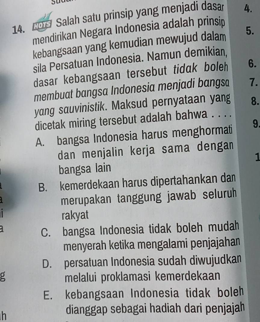 209 Salah satu prinsip yang menjadi dasar
4.
mendirikan Negara Indonesia adalah prinsip
kebangsaan yang kemudian mewujud dalam 5.
sila Persatuan Indonesia. Namun demikian,
dasar kebangsaan tersebut tidak boleh 6.
membuat bangsa Indonesia menjadi bangsa 7.
yang sauvinistik. Maksud pernyataan yang 8.
dicetak miring tersebut adalah bahwa . . . .
A. bangsa Indonesia harus menghormati 9.
dan menjalin kerja sama dengan
1
bangsa lain
B. kemerdekaan harus dipertahankan dan
merupakan tanggung jawab seluruh
rakyat
a
C. bangsa Indonesia tidak boleh mudah
menyerah ketika mengalami penjajahan
D. persatuan Indonesia sudah diwujudkan
g melalui proklamasi kemerdekaan
E. kebangsaan Indonesia tidak boleh
h
dianggap sebagai hadiah dari penjajah