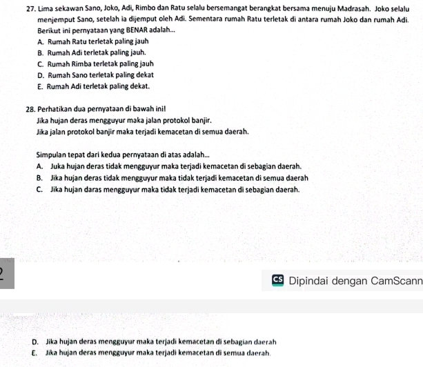 Lima sekawan Sano, Joko, Adi, Rimbo dan Ratu selalu bersemangat berangkat bersama menuju Madrasah. Joko selalu
menjemput Sano, setelah ia dijemput oleh Adi. Sementara rumah Ratu terletak di antara rumah Joko dan rumah Adi.
Berikut ini pernyataan yang BENAR adalah...
A. Rumah Ratu terletak paling jauh
B. Rumah Adi terletak paling jauh.
C. Rumah Rimba terletak paling jauh
D. Rumah Sano terletak paling dekat
E. Rumah Adi terletak paling dekat.
28. Perhatikan dua pernyataan di bawah ini!
Jika hujan deras mengguyur maka jalan protokol banjir.
Jika jalan protokol banjir maka terjadi kemacetan di semua daerah.
Simpulan tepat dari kedua pernyataan di atas adalah...
A. Juka hujan deras tidak mengguyur maka terjadi kemacetan di sebagian daerah.
B. Jika hujan deras tidak mengguyur maka tidak terjadi kemacetan di semua daerah
C. Jika hujan daras mengguyur maka tidak terjadi kemacetan di sebagian daerah.
Cs Dipindai dengan CamScanr
D. Jika hujan deras mengguyur maka terjadi kemacetan di sebagian daerah
E. Jika hujan deras mengguyur maka terjadi kemacetan di semua daerah.