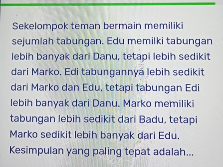 Sekelompok teman bermain memiliki 
sejumlah tabungan. Edu memilki tabungan 
lebih banyak dari Danu, tetapi lebih sedikit 
dari Marko. Edi tabungannya lebih sedikit 
dari Marko dan Edu, tetapi tabungan Edi 
lebih banyak dari Danu. Marko memiliki 
tabungan lebih sedikit dari Badu, tetapi 
Marko sedikit lebih banyak dari Edu. 
Kesimpulan yang paling tepat adalah...