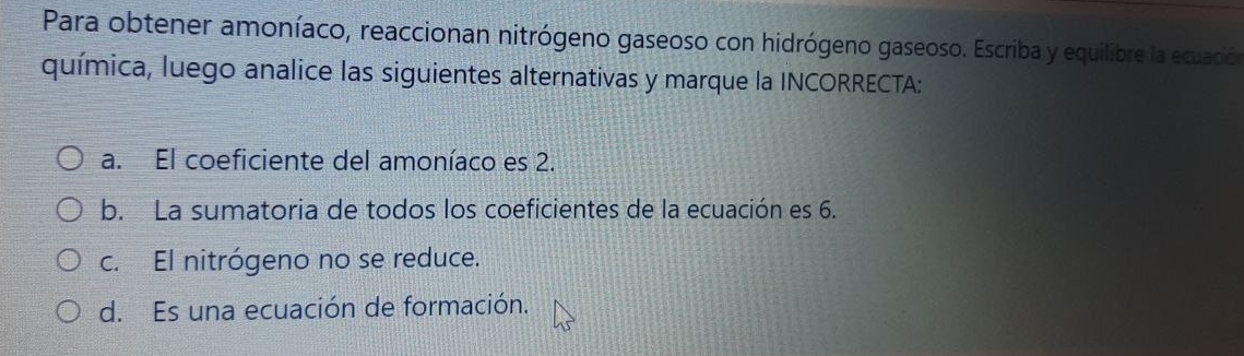 Para obtener amoníaco, reaccionan nitrógeno gaseoso con hidrógeno gaseoso. Escriba y equilibre la ecuación
química, luego analice las siguientes alternativas y marque la INCORRECTA:
a. El coeficiente del amoníaco es 2.
b. La sumatoria de todos los coeficientes de la ecuación es 6.
c. El nitrógeno no se reduce.
d. Es una ecuación de formación.