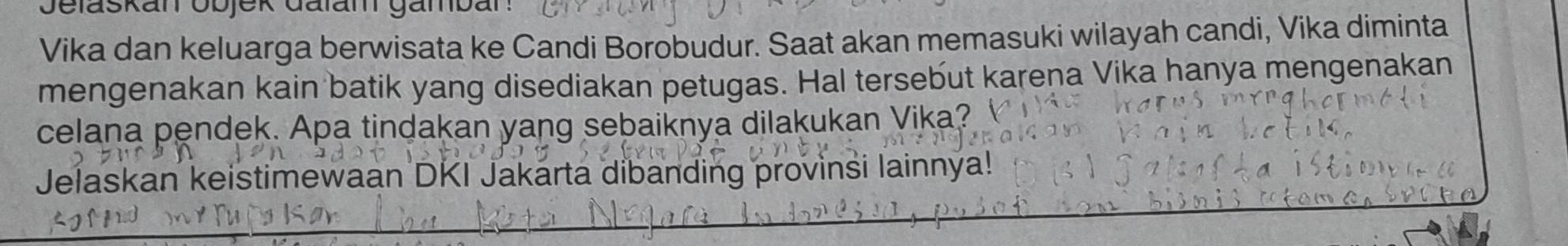 Vika dan keluarga berwisata ke Candi Borobudur. Saat akan memasuki wilayah candi, Vika diminta 
mengenakan kain batik yang disediakan petugas. Hal tersebut karena Vika hanya mengenakan 
celana pendek. Apa tindakan yang sebaiknya dilakukan Vika? 
Jelaskan keistimewaan DKI Jakarta dibanding provinsi lainnya!