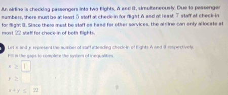 An airline is checking passengers into two flights, A and B, simultaneously. Due to passenger 
numbers, there must be at least 5 staff at check-in for flight A and at least 7 staff at check-in 
for flight B. Since there must be staff on hand for other services, the airline can only allocate at 
most 22 staff for check-in of both flights. 
Let x and y represent the number of staff attending check-in of flights A and B respectively 
Fill in the gaps to complete the system of inequalities.
x≥ □
y≥ □
x+y≤ 22