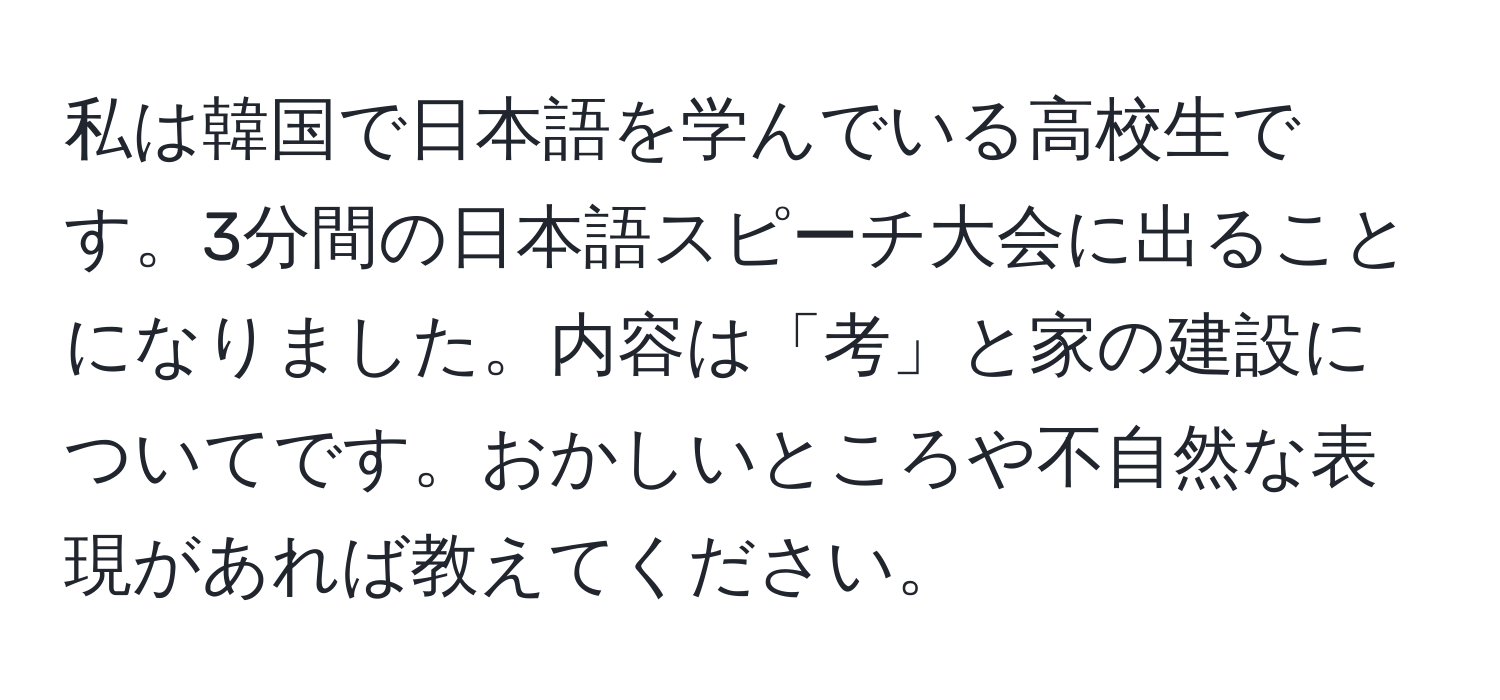 私は韓国で日本語を学んでいる高校生です。3分間の日本語スピーチ大会に出ることになりました。内容は「考」と家の建設についてです。おかしいところや不自然な表現があれば教えてください。