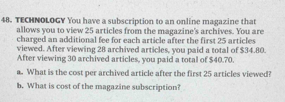 TECHNOLOGY You have a subscription to an online magazine that 
allows you to view 25 articles from the magazine’s archives. You are 
charged an additional fee for each article after the first 25 articles 
viewed. After viewing 28 archived articles, you paid a total of $34.80. 
After viewing 30 archived articles, you paid a total of $40.70. 
a. What is the cost per archived article after the first 25 articles viewed? 
b. What is cost of the magazine subscription?