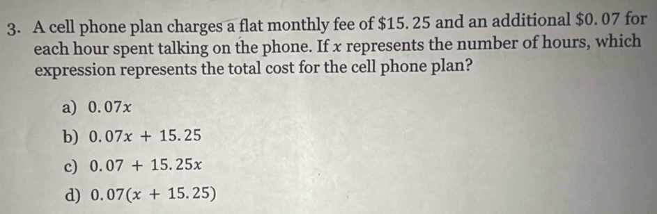 A cell phone plan charges a flat monthly fee of $15. 25 and an additional $0. 07 for
each hour spent talking on the phone. If x represents the number of hours, which
expression represents the total cost for the cell phone plan?
a) 0.07x
b) 0.07x+15.25
c) 0.07+15.25x
d) 0.07(x+15.25)