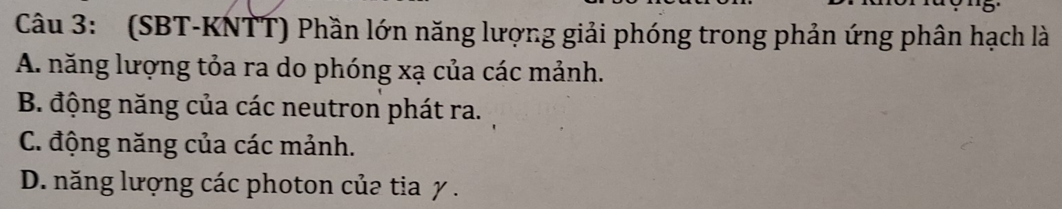 (SBT-KNTT) Phần lớn năng lượng giải phóng trong phản ứng phân hạch là
A. năng lượng tỏa ra do phóng xạ của các mảnh.
B. động năng của các neutron phát ra.
C. động năng của các mảnh.
D. năng lượng các photon của tia y.