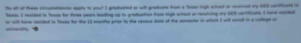 Do all of these ciroumstances apply to you? I graduated on wilt graduans from is fesas high shoal or received my GED cartifcate in 
Texas. I resided in Texas for three years leading up as graduation from high schoal or receiving my GED certificate. I have resided 
or will have resided in Texps for the 12 months prior to the cemous diste of the semeter in which I will enrall in a cillege or 
univeralty