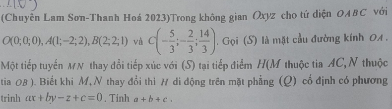 (Chuyên Lam Sơn-Thanh Hoá 2023)Trong không gian Oxyz cho tứ diện OABC với
O(0;0;0), A(1;-2;2), B(2;2;1) và C(- 5/3 ;- 2/3 ; 14/3 ). Gọi (S) là mặt cầu đường kính 0A . 
Một tiếp tuyến MN thay đổi tiếp xúc với (S) tại tiếp điểm H(M thuộc tia AC,N thuộc 
tia 0B ). Biết khi M, N thay đổi thì H di động trên mặt phẳng (Q) cố định có phương 
trình ax+by-z+c=0. Tính a+b+c.