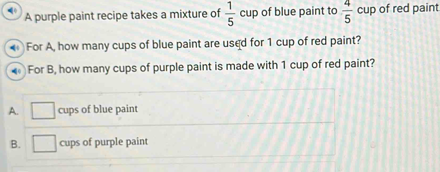 A purple paint recipe takes a mixture of  1/5 cup of blue paint to  4/5 cup of red paint
0 For A, how many cups of blue paint are used for 1 cup of red paint?
For B, how many cups of purple paint is made with 1 cup of red paint?
A. cups of blue paint
B. cups of purple paint