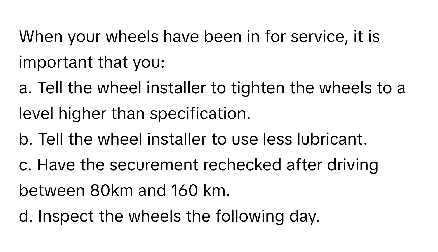 When your wheels have been in for service, it is important that you:

a. Tell the wheel installer to tighten the wheels to a level higher than specification. 
b. Tell the wheel installer to use less lubricant. 
c. Have the securement rechecked after driving between 80km and 160 km. 
d. Inspect the wheels the following day.